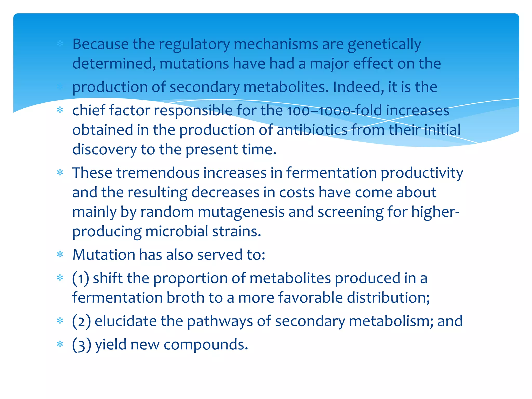 Because the regulatory mechanisms are genetically
determined, mutations have had a major effect on the
production of secondary metabolites. Indeed, it is the
chief factor responsible for the 100–1000-fold increases
obtained in the production of antibiotics from their initial
discovery to the present time.
These tremendous increases in fermentation productivity
and the resulting decreases in costs have come about
mainly by random mutagenesis and screening for higher-
producing microbial strains.
Mutation has also served to:
(1) shift the proportion of metabolites produced in a
fermentation broth to a more favorable distribution;
(2) elucidate the pathways of secondary metabolism; and
(3) yield new compounds.
 