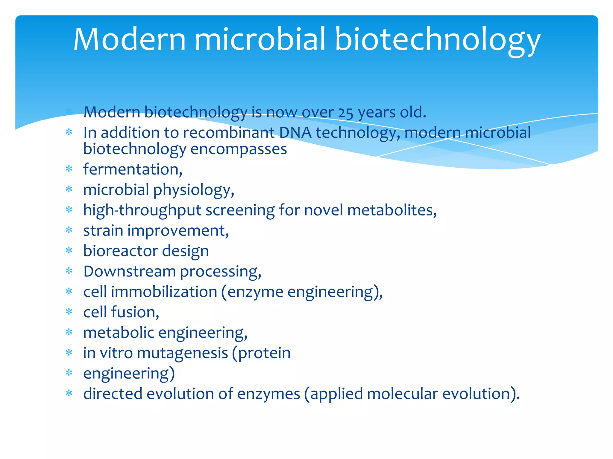 Modern biotechnology is now over 25 years old.
In addition to recombinant DNA technology, modern microbial
biotechnology encompasses
fermentation,
microbial physiology,
high-throughput screening for novel metabolites,
strain improvement,
bioreactor design
Downstream processing,
cell immobilization (enzyme engineering),
cell fusion,
metabolic engineering,
in vitro mutagenesis (protein
engineering)
directed evolution of enzymes (applied molecular evolution).
Modern microbial biotechnology
 