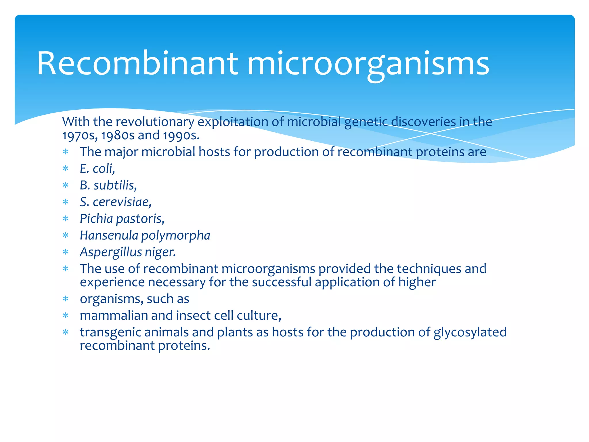 With the revolutionary exploitation of microbial genetic discoveries in the
1970s, 1980s and 1990s.
The major microbial hosts for production of recombinant proteins are
E. coli,
B. subtilis,
S. cerevisiae,
Pichia pastoris,
Hansenula polymorpha
Aspergillus niger.
The use of recombinant microorganisms provided the techniques and
experience necessary for the successful application of higher
organisms, such as
mammalian and insect cell culture,
transgenic animals and plants as hosts for the production of glycosylated
recombinant proteins.
Recombinant microorganisms
 