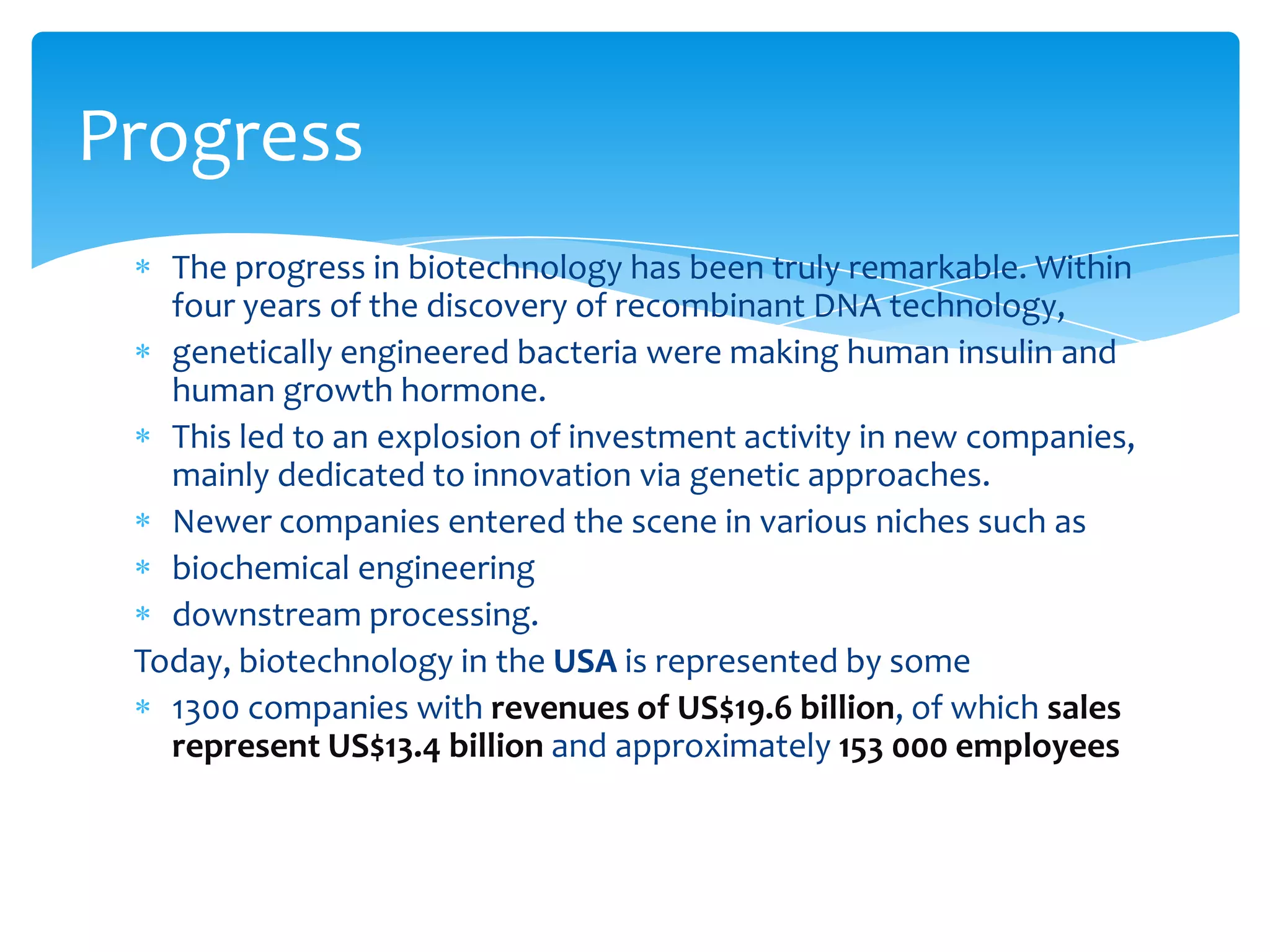 The progress in biotechnology has been truly remarkable. Within
four years of the discovery of recombinant DNA technology,
genetically engineered bacteria were making human insulin and
human growth hormone.
This led to an explosion of investment activity in new companies,
mainly dedicated to innovation via genetic approaches.
Newer companies entered the scene in various niches such as
biochemical engineering
downstream processing.
Today, biotechnology in the USA is represented by some
1300 companies with revenues of US$19.6 billion, of which sales
represent US$13.4 billion and approximately 153 000 employees
Progress
 