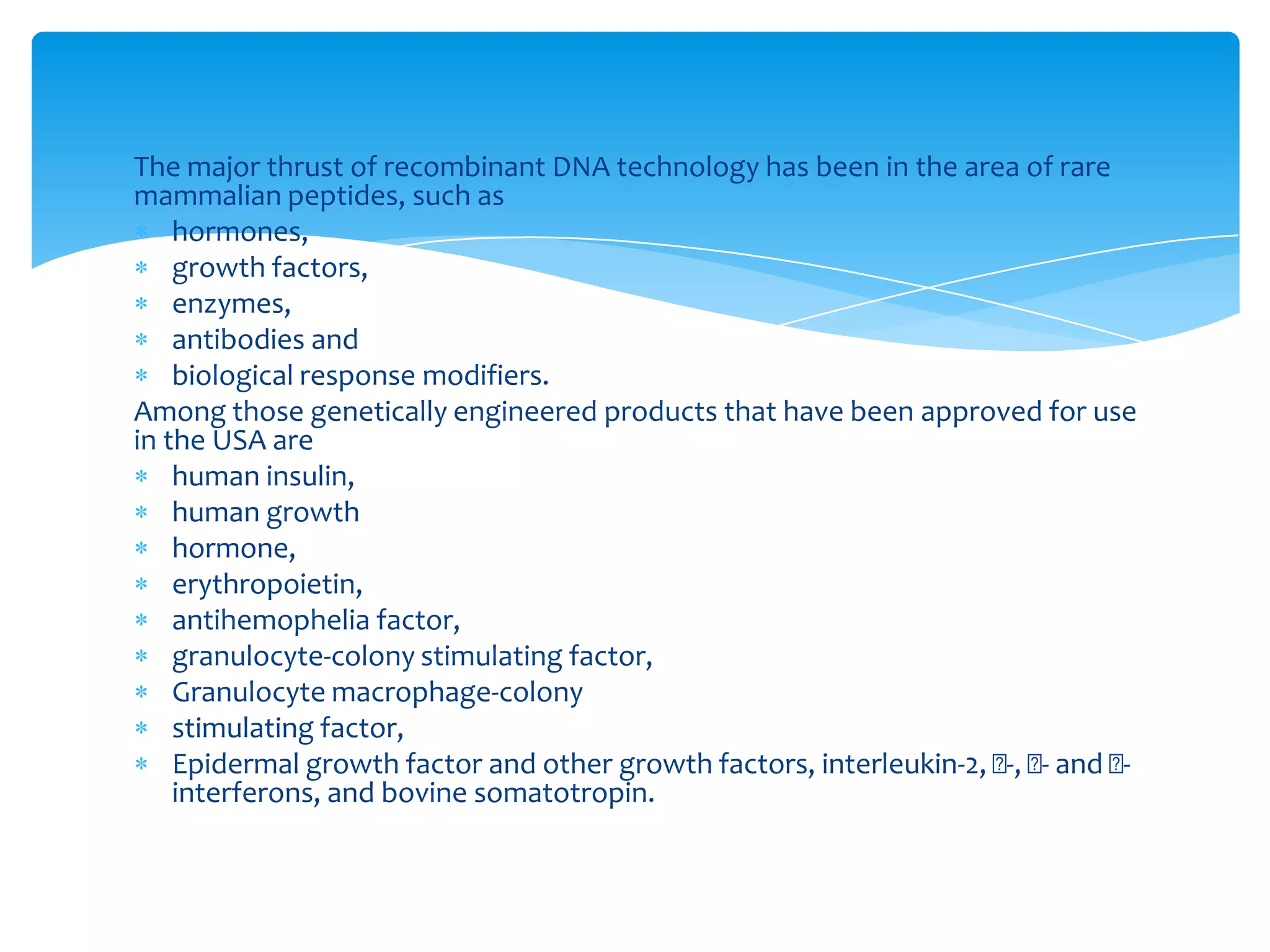 The major thrust of recombinant DNA technology has been in the area of rare
mammalian peptides, such as
hormones,
growth factors,
enzymes,
antibodies and
biological response modifiers.
Among those genetically engineered products that have been approved for use
in the USA are
human insulin,
human growth
hormone,
erythropoietin,
antihemophelia factor,
granulocyte-colony stimulating factor,
Granulocyte macrophage-colony
stimulating factor,
Epidermal growth factor and other growth factors, interleukin-2, -, - and -
interferons, and bovine somatotropin.
 
