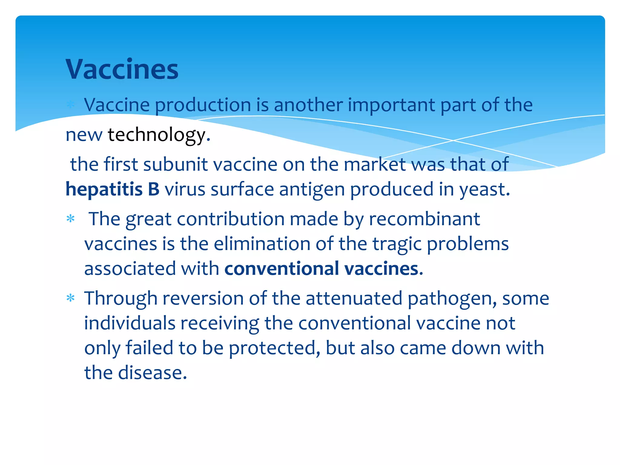 Vaccines
Vaccine production is another important part of the
new technology.
the first subunit vaccine on the market was that of
hepatitis B virus surface antigen produced in yeast.
The great contribution made by recombinant
vaccines is the elimination of the tragic problems
associated with conventional vaccines.
Through reversion of the attenuated pathogen, some
individuals receiving the conventional vaccine not
only failed to be protected, but also came down with
the disease.
 