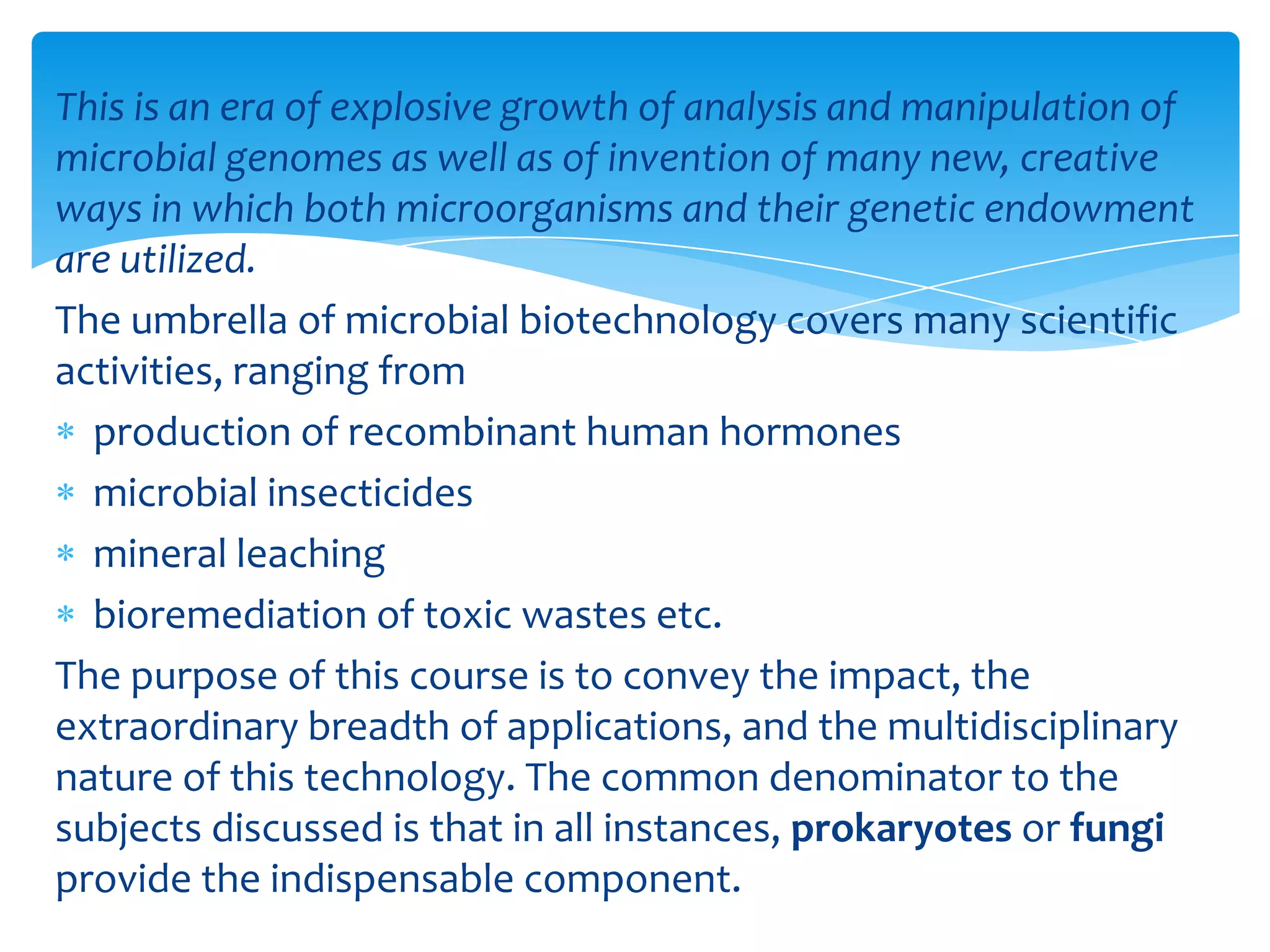 This is an era of explosive growth of analysis and manipulation of
microbial genomes as well as of invention of many new, creative
ways in which both microorganisms and their genetic endowment
are utilized.
The umbrella of microbial biotechnology covers many scientific
activities, ranging from
production of recombinant human hormones
microbial insecticides
mineral leaching
bioremediation of toxic wastes etc.
The purpose of this course is to convey the impact, the
extraordinary breadth of applications, and the multidisciplinary
nature of this technology. The common denominator to the
subjects discussed is that in all instances, prokaryotes or fungi
provide the indispensable component.
 