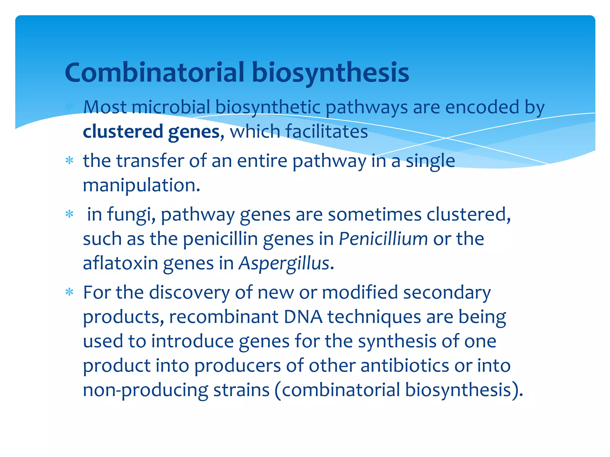 Combinatorial biosynthesis
Most microbial biosynthetic pathways are encoded by
clustered genes, which facilitates
the transfer of an entire pathway in a single
manipulation.
in fungi, pathway genes are sometimes clustered,
such as the penicillin genes in Penicillium or the
aflatoxin genes in Aspergillus.
For the discovery of new or modified secondary
products, recombinant DNA techniques are being
used to introduce genes for the synthesis of one
product into producers of other antibiotics or into
non-producing strains (combinatorial biosynthesis).
 