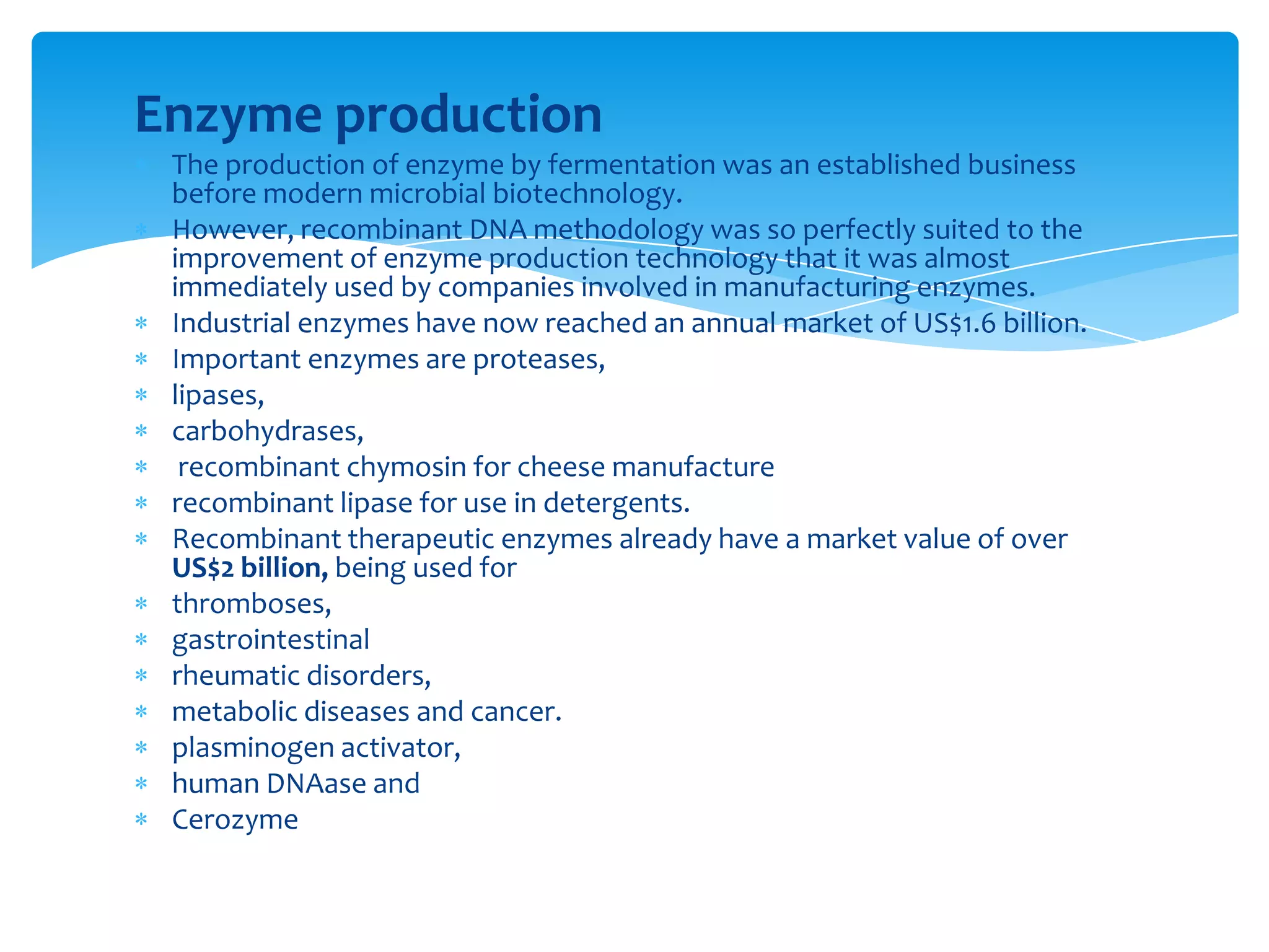 Enzyme production
The production of enzyme by fermentation was an established business
before modern microbial biotechnology.
However, recombinant DNA methodology was so perfectly suited to the
improvement of enzyme production technology that it was almost
immediately used by companies involved in manufacturing enzymes.
Industrial enzymes have now reached an annual market of US$1.6 billion.
Important enzymes are proteases,
lipases,
carbohydrases,
recombinant chymosin for cheese manufacture
recombinant lipase for use in detergents.
Recombinant therapeutic enzymes already have a market value of over
US$2 billion, being used for
thromboses,
gastrointestinal
rheumatic disorders,
metabolic diseases and cancer.
plasminogen activator,
human DNAase and
Cerozyme
 