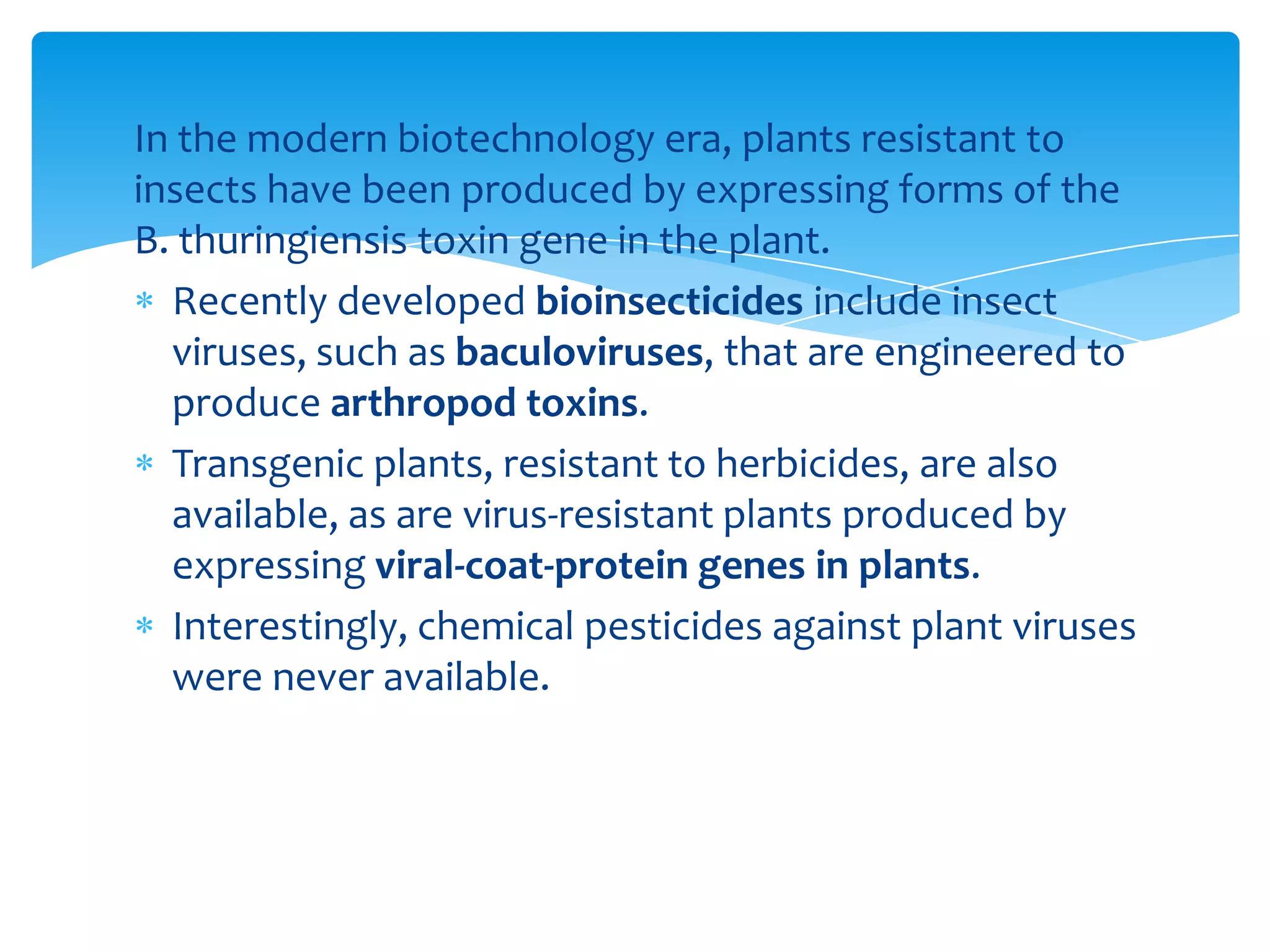 In the modern biotechnology era, plants resistant to
insects have been produced by expressing forms of the
B. thuringiensis toxin gene in the plant.
Recently developed bioinsecticides include insect
viruses, such as baculoviruses, that are engineered to
produce arthropod toxins.
Transgenic plants, resistant to herbicides, are also
available, as are virus-resistant plants produced by
expressing viral-coat-protein genes in plants.
Interestingly, chemical pesticides against plant viruses
were never available.
 
