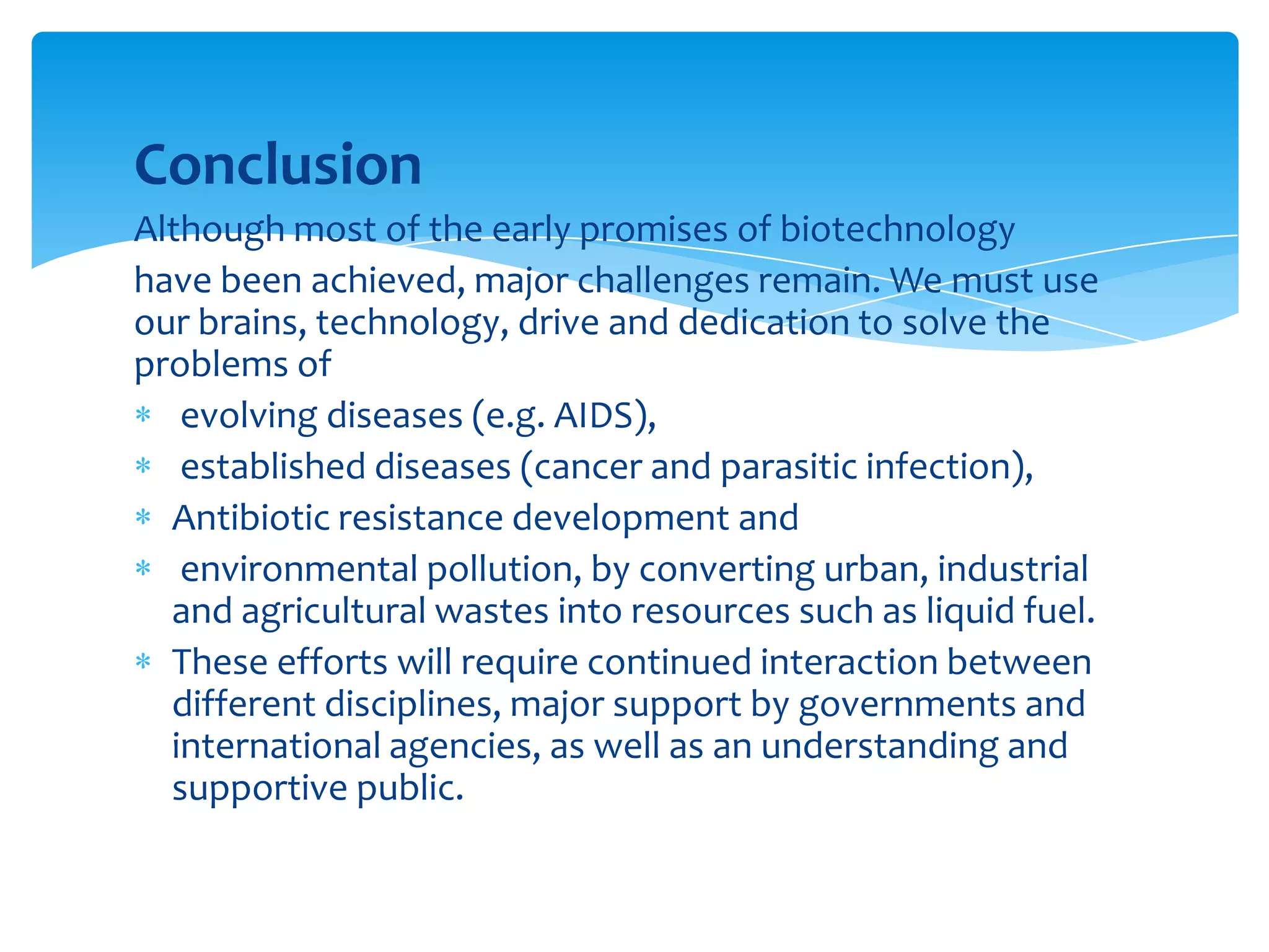 Conclusion
Although most of the early promises of biotechnology
have been achieved, major challenges remain. We must use
our brains, technology, drive and dedication to solve the
problems of
evolving diseases (e.g. AIDS),
established diseases (cancer and parasitic infection),
Antibiotic resistance development and
environmental pollution, by converting urban, industrial
and agricultural wastes into resources such as liquid fuel.
These efforts will require continued interaction between
different disciplines, major support by governments and
international agencies, as well as an understanding and
supportive public.
 
