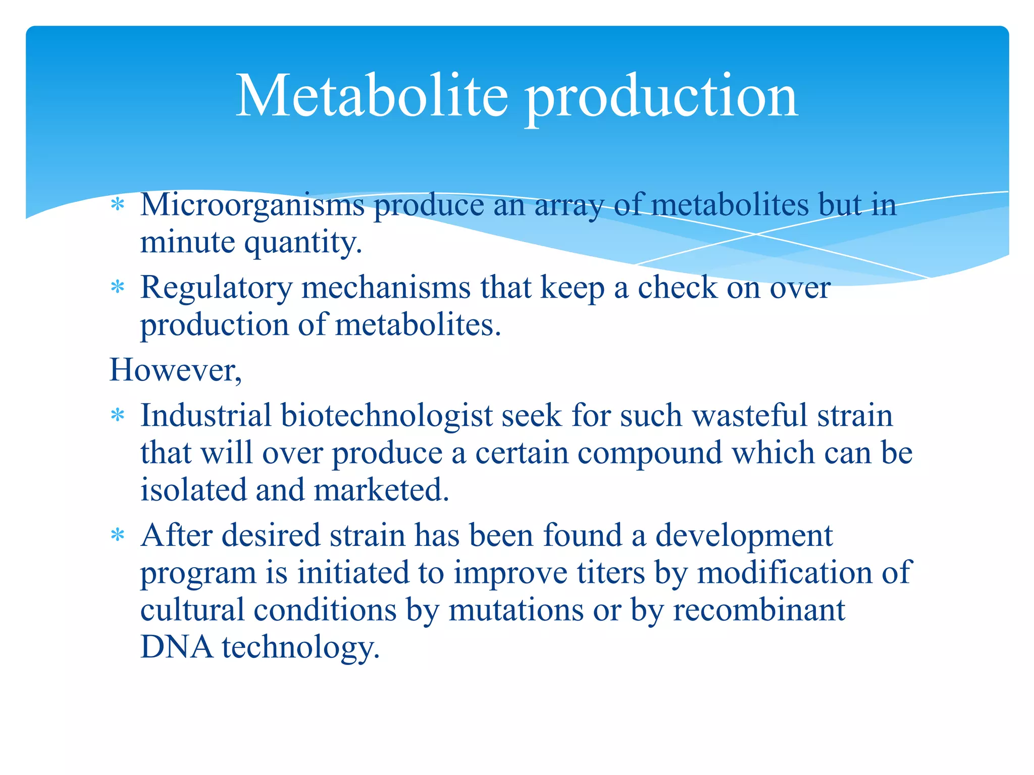 Microorganisms produce an array of metabolites but in
minute quantity.
Regulatory mechanisms that keep a check on over
production of metabolites.
However,
Industrial biotechnologist seek for such wasteful strain
that will over produce a certain compound which can be
isolated and marketed.
After desired strain has been found a development
program is initiated to improve titers by modification of
cultural conditions by mutations or by recombinant
DNA technology.
Metabolite production
 