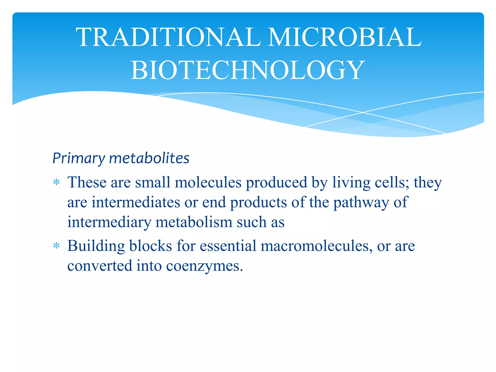 Primary metabolites
These are small molecules produced by living cells; they
are intermediates or end products of the pathway of
intermediary metabolism such as
Building blocks for essential macromolecules, or are
converted into coenzymes.
TRADITIONAL MICROBIAL
BIOTECHNOLOGY
 