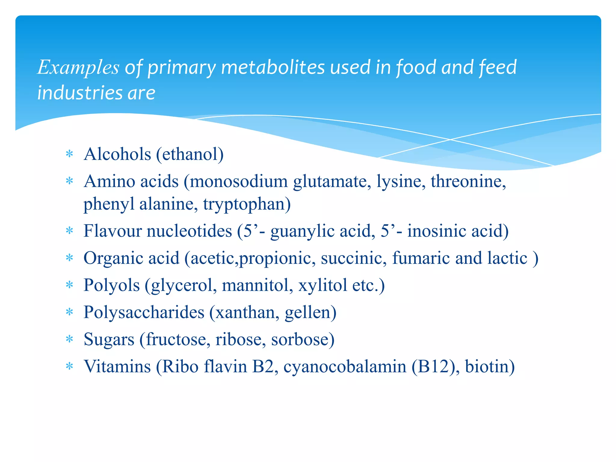 Alcohols (ethanol)
Amino acids (monosodium glutamate, lysine, threonine,
phenyl alanine, tryptophan)
Flavour nucleotides (5’- guanylic acid, 5’- inosinic acid)
Organic acid (acetic,propionic, succinic, fumaric and lactic )
Polyols (glycerol, mannitol, xylitol etc.)
Polysaccharides (xanthan, gellen)
Sugars (fructose, ribose, sorbose)
Vitamins (Ribo flavin B2, cyanocobalamin (B12), biotin)
Examples of primary metabolites used in food and feed
industries are
 