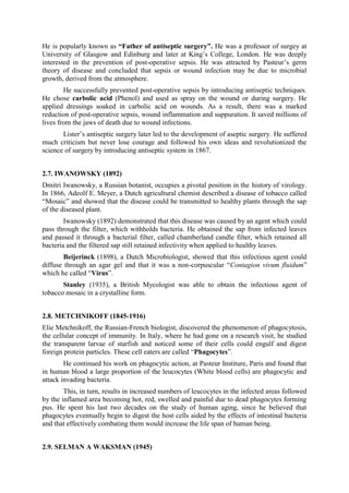 He is popularly known as “Father of antiseptic surgery”. He was a professor of surgey at
University of Glasgow and Edinburg and later at King’s College, London. He was deeply
interested in the prevention of post-operative sepsis. He was attracted by Pasteur’s germ
theory of disease and concluded that sepsis or wound infection may be due to microbial
growth, derived from the atmosphere.
He successfully prevented post-operative sepsis by introducing antiseptic techniques.
He chose carbolic acid (Phenol) and used as spray on the wound or during surgery. He
applied dressings soaked in carbolic acid on wounds. As a result, there was a marked
reduction of post-operative sepsis, wound inflammation and suppuration. It saved millions of
lives from the jaws of death due to wound infections.
Lister’s antiseptic surgery later led to the development of aseptic surgery. He suffered
much criticism but never lose courage and followed his own ideas and revolutionized the
science of surgery by introducing antiseptic system in 1867.
2.7. IWANOWSKY (1892)
Dmitri Iwanowsky, a Russian botanist, occupies a pivotal position in the history of virology.
In 1866, Adeolf E. Meyer, a Dutch agricultural chemist described a disease of tobacco called
“Mosaic” and showed that the disease could be transmitted to healthy plants through the sap
of the diseased plant.
Iwanowsky (1892) demonstrated that this disease was caused by an agent which could
pass through the filter, which withholds bacteria. He obtained the sap from infected leaves
and passed it through a bacterial filter, called chamberland candle filter, which retained all
bacteria and the filtered sap still retained infectivity when applied to healthy leaves.
Beijerinck (1898), a Dutch Microbiologist, showed that this infectious agent could
diffuse through an agar gel and that it was a non-corpuscular “Contagion vivum fluidum”
which he called “Virus”.
Stanley (1935), a British Mycologist was able to obtain the infectious agent of
tobacco mosaic in a crystalline form.
2.8. METCHNIKOFF (1845-1916)
Elie Metchnikoff, the Russian-French biologist, discovered the phenomenon of phagocytosis,
the cellular concept of immunity. In Italy, where he had gone on a research visit, he studied
the transparent larvae of starfish and noticed some of their cells could engulf and digest
foreign protein particles. These cell eaters are called “Phagocytes”.
He continued his work on phagocytic action, at Pasteur Institure, Paris and found that
in human blood a large proportion of the leucocytes (White blood cells) are phagocytic and
attack invading bacteria.
This, in turn, results in increased numbers of leucocytes in the infected areas followed
by the inflamed area becoming hot, red, swelled and painful due to dead phagocytes forming
pus. He spent his last two decades on the study of human aging, since he believed that
phagocytes eventually begin to digest the host cells aided by the effects of intestinal bacteria
and that effectively combating them would increase the life span of human being.
2.9. SELMAN A WAKSMAN (1945)
 