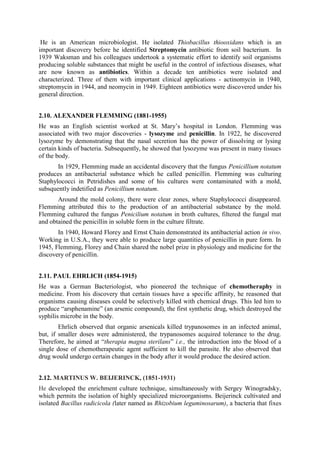 He is an American microbiologist. He isolated Thiobacillus thiooxidans which is an
important discovery before he identified Streptomycin antibiotic from soil bacterium. In
1939 Waksman and his colleagues undertook a systematic effort to identify soil organisms
producing soluble substances that might be useful in the control of infectious diseases, what
are now known as antibiotics. Within a decade ten antibiotics were isolated and
characterized. Three of them with important clinical applications - actinomycin in 1940,
streptomycin in 1944, and neomycin in 1949. Eighteen antibiotics were discovered under his
general direction.
2.10. ALEXANDER FLEMMING (1881-1955)
He was an English scientist worked at St. Mary’s hospital in London. Flemming was
associated with two major discoveries - lysozyme and penicillin. In 1922, he discovered
lysozyme by demonstrating that the nasal secretion has the power of dissolving or lysing
certain kinds of bacteria. Subsequently, he showed that lysozyme was present in many tissues
of the body.
In 1929, Flemming made an accidental discovery that the fungus Penicillium notatum
produces an antibacterial substance which he called penicillin. Flemming was culturing
Staphylococci in Petridishes and some of his cultures were contaminated with a mold,
subsquently indetified as Penicillium notatum.
Around the mold colony, there were clear zones, where Staphylococci disappeared.
Flemming attributed this to the production of an antibacterial substance by the mold.
Flemming cultured the fungus Penicilium notatum in broth cultures, filtered the fungal mat
and obtained the penicillin in soluble form in the culture filtrate.
In 1940, Howard Florey and Ernst Chain demonstrated its antibacterial action in vivo.
Working in U.S.A., they were able to produce large quantities of penicillin in pure form. In
1945, Flemming, Florey and Chain shared the nobel prize in physiology and medicine for the
discovery of penicillin.
2.11. PAUL EHRLICH (1854-1915)
He was a German Bacteriologist, who pioneered the technique of chemotheraphy in
medicine. From his discovery that certain tissues have a specific affinity, he reasoned that
organisms causing diseases could be selectively killed with chemical drugs. This led him to
produce “arsphenamine” (an arsenic compound), the first synthetic drug, which destroyed the
syphilis microbe in the body.
Ehrlich observed that organic arsenicals killed trypanosomes in an infected animal,
but, if smaller doses were administered, the trypanosomes acquired tolerance to the drug.
Therefore, he aimed at “therapia magna sterilans” i.e., the introduction into the blood of a
single dose of chemotherapeutic agent sufficient to kill the parasite. He also observed that
drug would undergo certain changes in the body after it would produce the desired action.
2.12. MARTINUS W. BEIJERINCK, (1851-1931)
He developed the enrichment culture technique, simultaneously with Sergey Winogradsky,
which permits the isolation of highly specialized microorganisms. Beijerinck cultivated and
isolated Bacillus radicicola (later named as Rhizobium leguminosarum), a bacteria that fixes
 