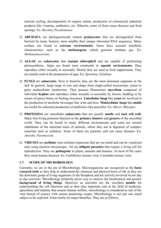 nutrient cycling, decomposition of organic matter, production of commercial industrial
products like vitamins, antibiotics, etc. Wherein, some of them cause diseases and food
spoilage. Ex: Bacillus, Pseudomonas.
2) ARCHAEA are phylogenetically related prokaryotes that are distinguished from
bacteria by many features, most notably their unique ribosomal RNA sequences. Many
archaea are found in extreme environments. Some have unusual metabolic
characteristics, such as the methanogens, which generate methane gas. Ex:
Methanobacterium.
3) ALGAE are eukaryotes that contain chlorophyll and are capable of performing
photosynthesis. Algae are found most commonly in aquatic environments. They
reproduce either sexually or asexually. Mostly they are used as food supplements. They
are mainly used in the preparation of agar. Ex: Spirulina, Gelidium.
4) FUNGI are eukaryotes. Next to bacteria, they are the most dominant organism in the
soil. In general, fungi range in size and shape from single-celled microscopic yeasts to
gaint multicellular mushrooms. They possess filamentous mycelium composed of
individual hyphae and reproduce either sexually or asexually by fission, budding or by
means of spores borne on fruiting structures. Unicellular fungi like yeast are involved in
the production of alcoholic beverages like wine and beer. Multicellular fungi like molds
are useful for industrial production of antibiotics like penicillin. Ex: Mucor, Rhizopus.
5) PROTOZOA are unicellular eukaryotes that are usually motile and lack cell wall.
Many free living protozoa function as the primary hunters and grazers of the microbial
world. They can be found in many different environments and some are normal
inhabitants of the intestinal tracts of animals, where they aid in digestion of complex
materials such as cellulose. Some of them are parasitic and can cause diseases. Ex:
Amoeba, Paramecium.
6) VIRUSES are acellular (non cellular) organisms that are too small and can be visualized
only using electron microscopes. All are obligate parasites that require a living cell for
reproduction. They are pathogenic to plants, animals and humans. At most of the cases
they cause human diseases. Ex: Cauliflower mosaic virus, Cucumber mosaic virus.
1.7. SCOPE OF MICROBIOLOGY
Currently, we are in the era of Microbiology. Microorganisms are recognized as the basic
research tools as they help to understand the chemical and physical basis of life as they are
the dominant group of living organisms in the biosphere and are actively involved in our day
to day activities. Microbiology primarily paves way to analyze the biochemical and genetic
background of living things. Moreover as microbes are the excellent models for
understanding the cell functions and as they play important role in the field of medicine,
agriculture and industry that assures human welfare, microbiology is considered as one of the
vital branch of science with utmost promising scopes. Microbiology is not just one small
subject to be explored. It has nearly six major branches. They are as follows,
 