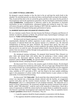 2.3.3. JOHN TYNDALL (1820-1893)
He designed a special chamber to free the dust in the air and kept the sterile broth in the
chamber. No microbial growth was observed when a sterilized broth was kept in the chamber.
Thus, he proved that dust in the air carried the germs and this is the source for the growth of
microorganisms and not the spontaneous generation. He also developed a sterilization method
called tyndallization. Tyndallization is otherwise called as the intermittent or fractional
sterilization. In case of tyndallization, subsequent heating and cooling by steam for 3 days
will remove the germs and their spores. Heating at 100o
C kills the vegetative cells. The spore
forms are killed on subsequent heating upon germination of spores.
2.4. ROBERT KOCH (1843-1912)/KOCH’S POSTULATES
He was a German country Doctor who later became the Professor of hygiene and Director of
institute of infective diseases at Berlin. He perfected many bacteriological techniques and
known as “Father of Practical Bacteriology”.
He discovered rod shaped organisms in the blood of animals that died of anthrax. He
experimentally obtained the anthrax organisms in pure culture on a depression slide by
inoculation of infected blood into the aqueous humour of a bullock’s eye. He observed
multiplication of bacteria and spore formation. He injected these spores into mice and
reproduced the disease. He found that in certain conditions, the anthrax bacillus forms spores,
that can survive on earth for years. He passed anthrax bacilli, from the blood of an infected
animal, from one mouse to another through twenty generations, and found that they bred true.
He worked out its life-history.
He introduced staining techniques. He prepared dried bacterial films (Smears) on
glass slides and stained them with aniline dyes for producing a better contrast under
microscope. He discovered tubercle bacillus (Mycobacterium tuberculosis) which is
popularly called as Koch’s bacillus. He injected tubercle bacilli into laboratory animals and
reproduced the disease, satisfying all Koch’s postulates.
He discovered Vibrio cholerae, the causative agent of cholera disease. He developed
pure culture techniques by introducing solid media. The use of agar-agar obtained from dried
sea weeds (Gelidium Sp.) in the preparation of solid bacteriological media was first suggested
by Frau Hesse, the wife of Koch’ student. This agar-agar is totally inert with no nutritive
value, solidifies at 45°C and melts at 90°C, and was found to be most suitable solidifying
agent in the preparation of culture media. Koch isolated bacteria in pure cultures on these
solid media. It revolutionized bacteriology.
He discovered “Old Tuberculin”. Koch noted that when tubercle bacilli or its protein
extract was injected into a Guinea-pig already infected with the bacillus, an exaggerated
reaction took place and the reaction remains localized. This is popularly called “Koch
Phenomenon” and it is a demonstration of cell mediated immunity. The tuberculin test is
based on Koch’s phenomenon. He erroneously thought that protein extracted from tubercle
bacilli, called “Old tuberculin”, could be used in the treatment of tuberculosis. Koch did a
series of experiments to fulfill the criteria laid by his teacher Henle to establish the causative
role between a particular microorganism and a particular disease. They are popularly known
as Koch’s postulates (Henle-Koch’s Postulates). They are:
1. A specific organism should be found constantly in association with the disease.
2. The organism should be isolated and grown in a pure culture in the laboratory.
 