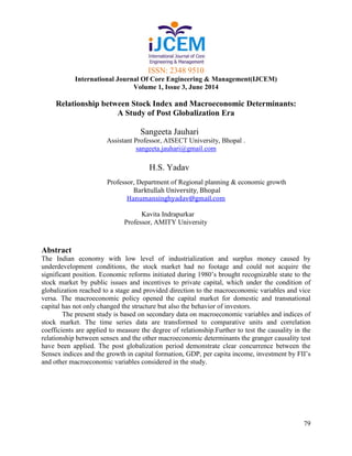 ISSN: 2348 9510
International Journal Of Core Engineering & Management(IJCEM)
Volume 1, Issue 3, June 2014
79
Relationship between Stock Index and Macroeconomic Determinants:
A Study of Post Globalization Era
Sangeeta Jauhari
Assistant Professor, AISECT University, Bhopal .
sangeeta.jauhari@gmail.com
H.S. Yadav
Professor, Department of Regional planning & economic growth
Barktullah University, Bhopal
Hanumansinghyadav@gmail.com
Kavita Indrapurkar
Professor, AMITY University
Abstract
The Indian economy with low level of industrialization and surplus money caused by
underdevelopment conditions, the stock market had no footage and could not acquire the
significant position. Economic reforms initiated during 1980’s brought recognizable state to the
stock market by public issues and incentives to private capital, which under the condition of
globalization reached to a stage and provided direction to the macroeconomic variables and vice
versa. The macroeconomic policy opened the capital market for domestic and transnational
capital has not only changed the structure but also the behavior of investors.
The present study is based on secondary data on macroeconomic variables and indices of
stock market. The time series data are transformed to comparative units and correlation
coefficients are applied to measure the degree of relationship.Further to test the causality in the
relationship between sensex and the other macroeconomic determinants the granger causality test
have been applied. The post globalization period demonstrate clear concurrence between the
Sensex indices and the growth in capital formation, GDP, per capita income, investment by FII’s
and other macroeconomic variables considered in the study.
 