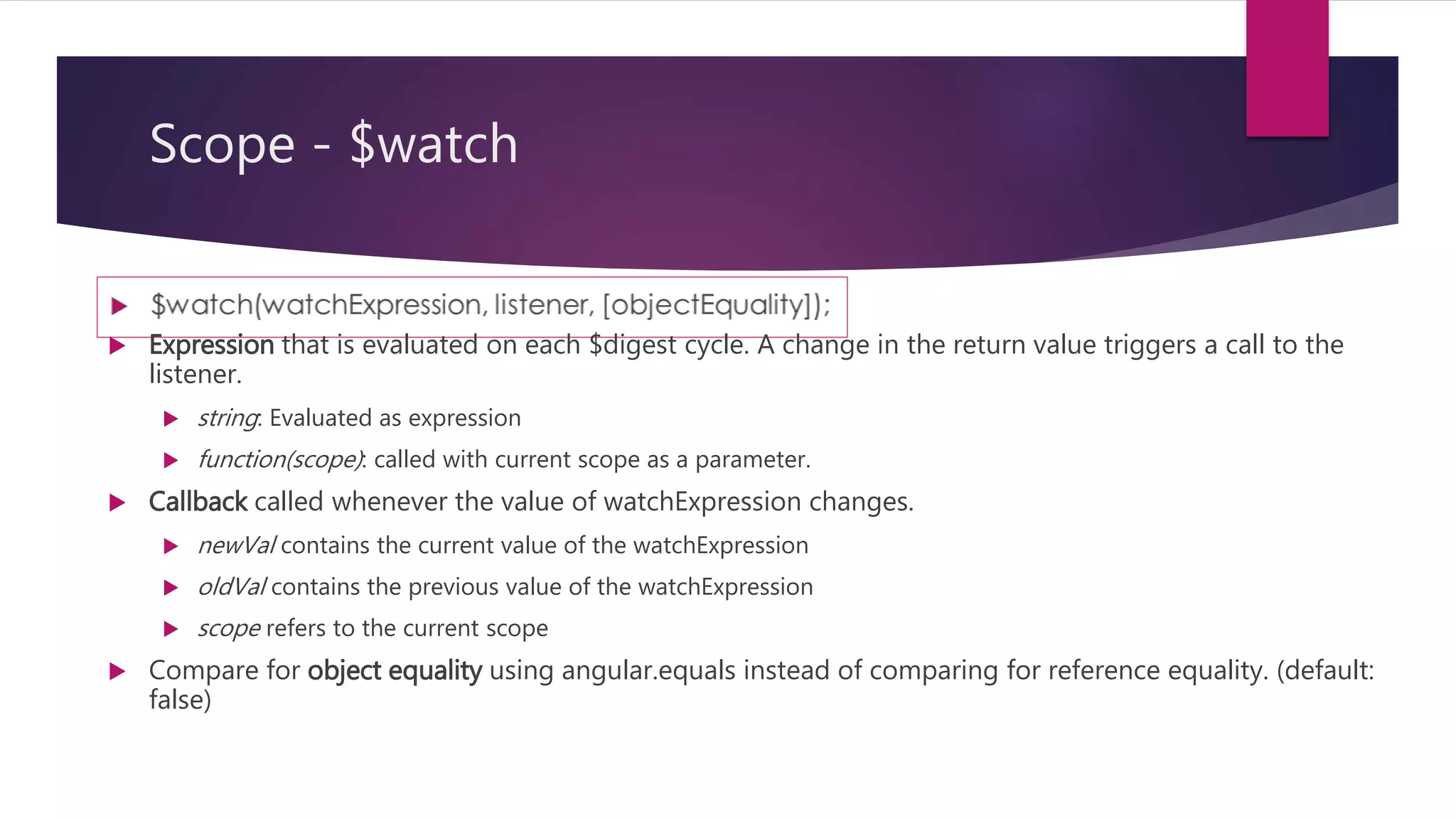 Scope - $watch
 Watching by reference (scope.$watch (watchExpression, listener))
 detects a change when the whole value returned by the watch expression switches
to a new value.
 If the value is an array or an object, changes inside it are not detected. This is the
most efficient strategy.
 