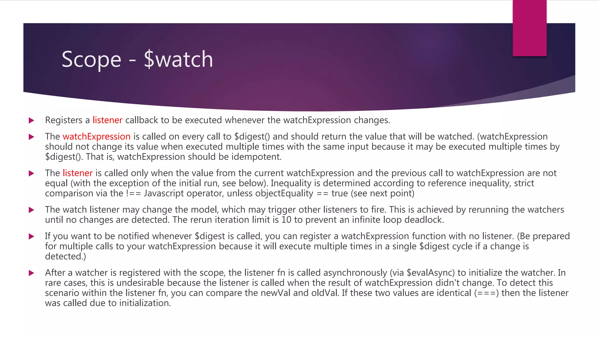 Scope - $watch
 Expression that is evaluated on each $digest cycle. A change in the return value triggers a call to the
listener.
 string: Evaluated as expression
 function(scope): called with current scope as a parameter.
 Callback called whenever the value of watchExpression changes.
 newVal contains the current value of the watchExpression
 oldVal contains the previous value of the watchExpression
 scope refers to the current scope
 Compare for object equality using angular.equals instead of comparing for reference equality. (default:
false)
 