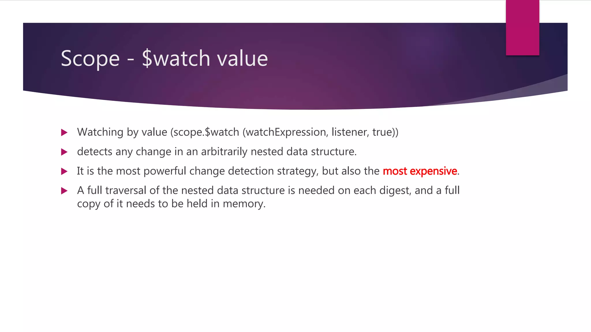 Scope - $watchCollection
 Watching collection contents (scope.$watchCollection (watchExpression, listener))
detects changes that occur inside an array or an object: When items are added,
removed, or reordered.
 The detection is shallow - it does not reach into nested collections.
 Watching collection contents is more expensive than watching by reference,
because copies of the collection contents need to be maintained.
 However, the strategy attempts to minimize the amount of copying required.
 