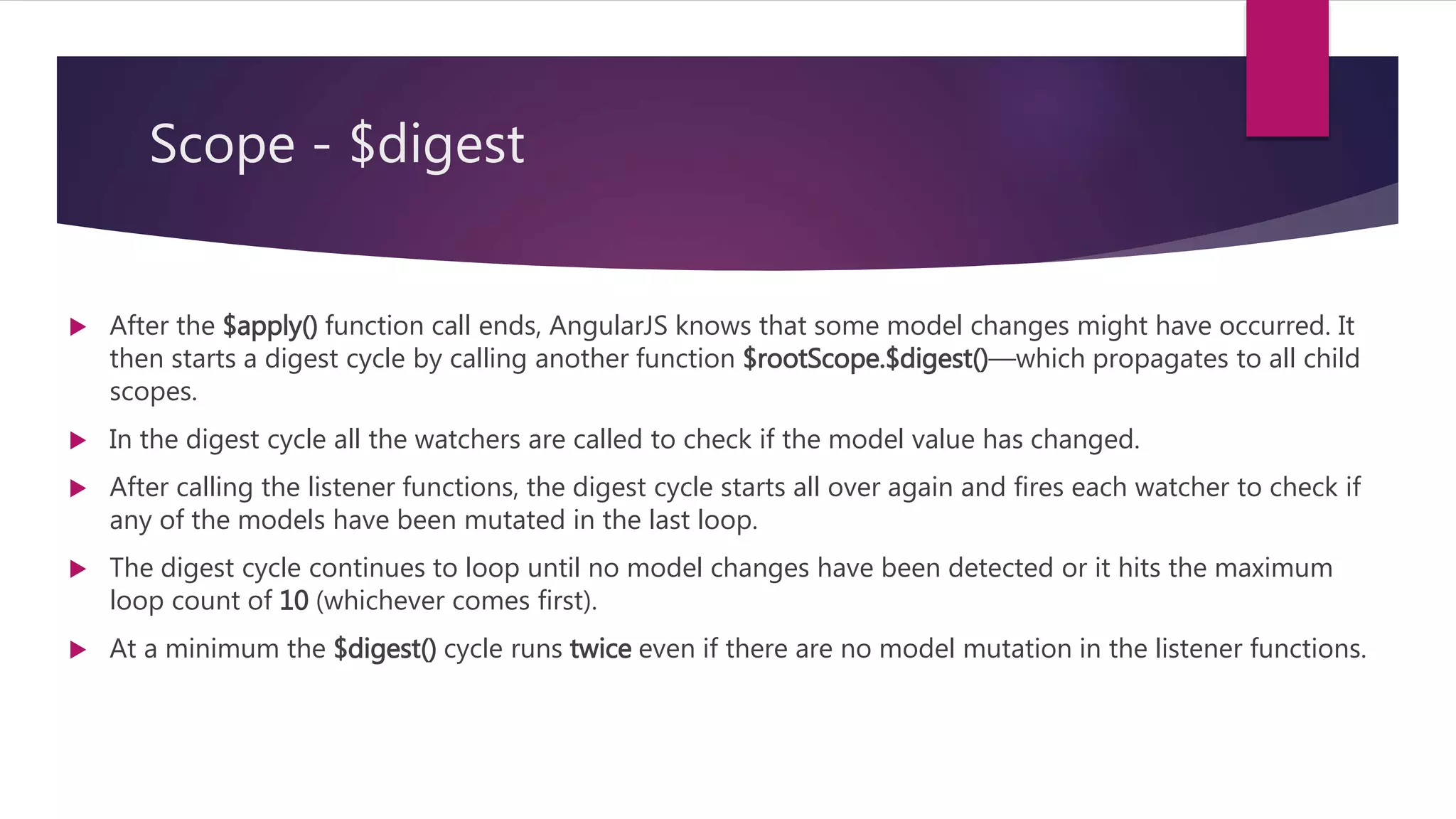 Scope - $apply
 $apply() is used to execute an expression in angular from outside of the angular framework.
 For example from browser DOM events, setTimeout, XHR or third party libraries.
 Because we are calling into the angular framework we need to perform proper scope life cycle of
exception handling, executing watches.
 An AngularJS $scope has a function called $apply() which takes a function as an argument.
 So, you simply need to put the code that changes models inside a function and call $scope.$apply()
passing that function as an argument.
 After the $apply() function call ends, AngularJS knows that some model changes might have occurred. It
then starts a digest cycle by calling another function $rootScope.$digest()―which propagates to all child
scopes.
 