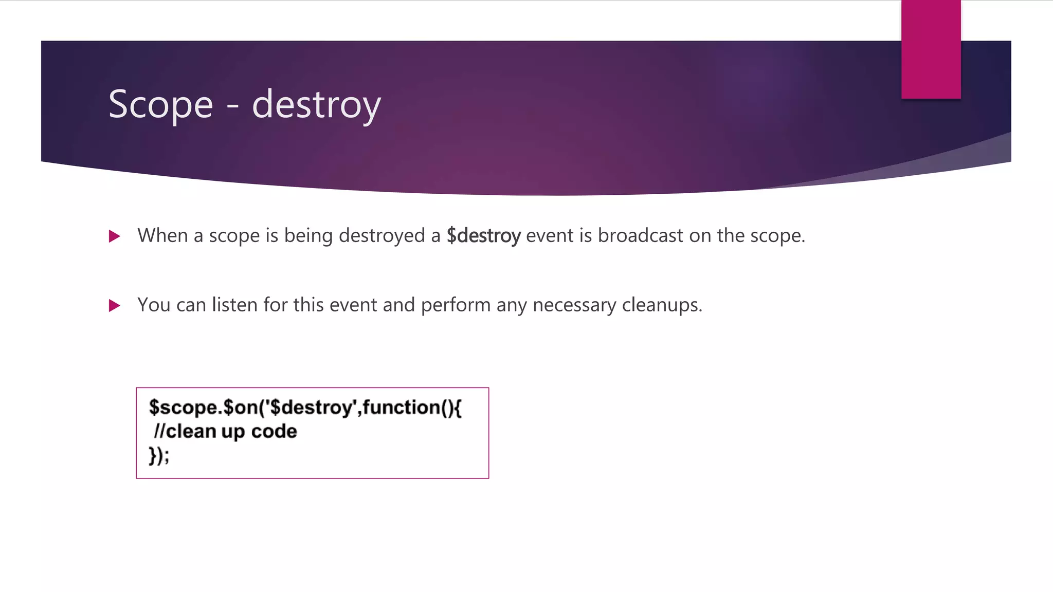 Scope - on
 $scope.$on(name,handlerFunction) For Registering Listeners
 The $on function registers event listeners that should be called when the event
occurs.
 The first parameter is the name of the event you are interested in.
 The second parameter is a callback function which gets called when the event
occurs.
 
