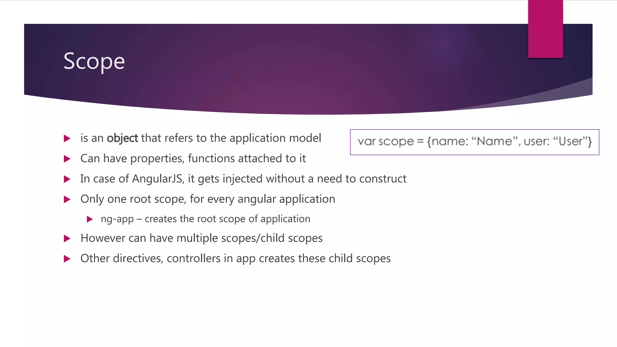 Scope
 is an object that refers to the application model
 Can have properties, functions attached to it
 In case of AngularJS, it gets injected without a need to construct
 Only one root scope, for every angular application
 ng-app – creates the root scope of application
 However can have multiple scopes/child scopes
 Other directives, controllers in app creates these child scopes
 