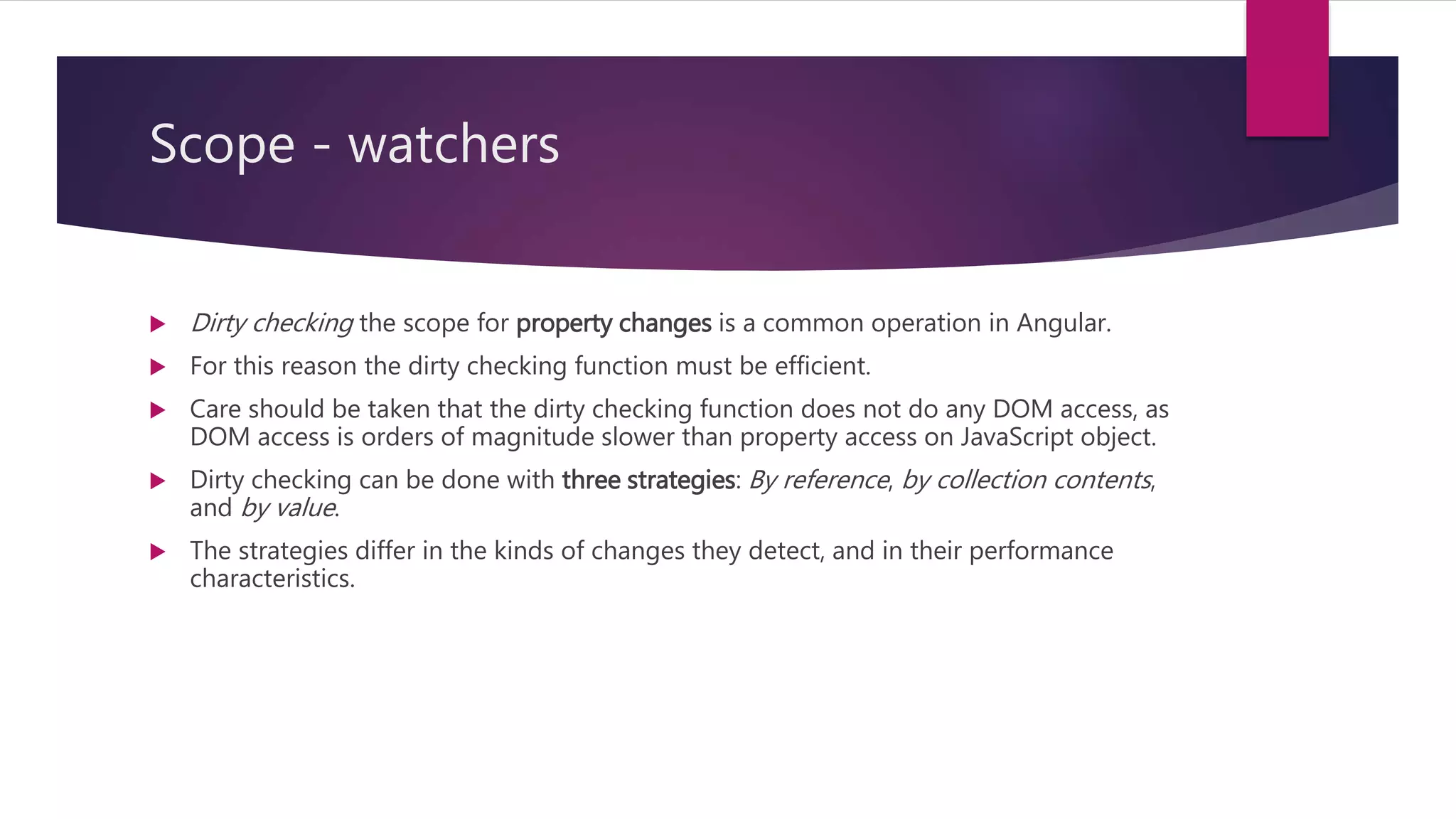 Scope - watchers
 Dirty checking the scope for property changes is a common operation in Angular.
 For this reason the dirty checking function must be efficient.
 Care should be taken that the dirty checking function does not do any DOM access, as
DOM access is orders of magnitude slower than property access on JavaScript object.
 Dirty checking can be done with three strategies: By reference, by collection contents,
and by value.
 The strategies differ in the kinds of changes they detect, and in their performance
characteristics.
 