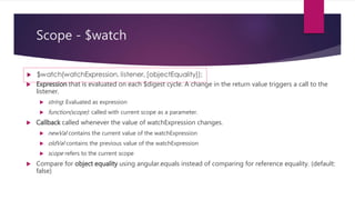 Scope - $watch
 Watching by reference (scope.$watch (watchExpression, listener))
 detects a change when the whole value returned by the watch expression switches
to a new value.
 If the value is an array or an object, changes inside it are not detected. This is the
most efficient strategy.
 