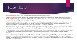Scope - $watch
 Expression that is evaluated on each $digest cycle. A change in the return value triggers a call to the
listener.
 string: Evaluated as expression
 function(scope): called with current scope as a parameter.
 Callback called whenever the value of watchExpression changes.
 newVal contains the current value of the watchExpression
 oldVal contains the previous value of the watchExpression
 scope refers to the current scope
 Compare for object equality using angular.equals instead of comparing for reference equality. (default:
false)
 