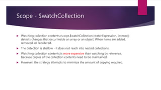 Scope - $watch
 Registers a listener callback to be executed whenever the watchExpression changes.
 The watchExpression is called on every call to $digest() and should return the value that will be watched. (watchExpression
should not change its value when executed multiple times with the same input because it may be executed multiple times by
$digest(). That is, watchExpression should be idempotent.
 The listener is called only when the value from the current watchExpression and the previous call to watchExpression are not
equal (with the exception of the initial run, see below). Inequality is determined according to reference inequality, strict
comparison via the !== Javascript operator, unless objectEquality == true (see next point)
 The watch listener may change the model, which may trigger other listeners to fire. This is achieved by rerunning the watchers
until no changes are detected. The rerun iteration limit is 10 to prevent an infinite loop deadlock.
 If you want to be notified whenever $digest is called, you can register a watchExpression function with no listener. (Be prepared
for multiple calls to your watchExpression because it will execute multiple times in a single $digest cycle if a change is
detected.)
 After a watcher is registered with the scope, the listener fn is called asynchronously (via $evalAsync) to initialize the watcher. In
rare cases, this is undesirable because the listener is called when the result of watchExpression didn't change. To detect this
scenario within the listener fn, you can compare the newVal and oldVal. If these two values are identical (===) then the listener
was called due to initialization.
 