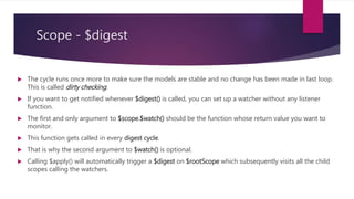 Scope - $digest
 After the $apply() function call ends, AngularJS knows that some model changes might have occurred. It
then starts a digest cycle by calling another function $rootScope.$digest()―which propagates to all child
scopes.
 In the digest cycle all the watchers are called to check if the model value has changed.
 After calling the listener functions, the digest cycle starts all over again and fires each watcher to check if
any of the models have been mutated in the last loop.
 The digest cycle continues to loop until no model changes have been detected or it hits the maximum
loop count of 10 (whichever comes first).
 At a minimum the $digest() cycle runs twice even if there are no model mutation in the listener functions.
 