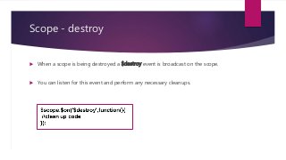 Scope - destroy
 When a scope is being destroyed a $destroy event is broadcast on the scope.
 You can listen for this event and perform any necessary cleanups.
 