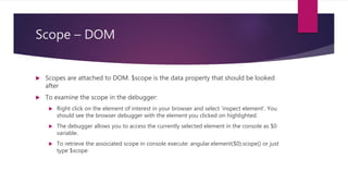 Scope – DOM
 Scopes are attached to DOM. $scope is the data property that should be looked
after
 To examine the scope in the debugger:
 Right click on the element of interest in your browser and select 'inspect element'. You
should see the browser debugger with the element you clicked on highlighted.
 The debugger allows you to access the currently selected element in the console as $0
variable.
 To retrieve the associated scope in console execute: angular.element($0).scope() or just
type $scope
 