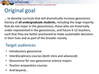 Original goal
… to develop curricula that will dramatically increase geoscience
literacy of all undergraduate students, including the large majority
that do not major in the geosciences, those who are historically
under-represented in the geosciences, and future K-12 teachers,
such that they are better positioned to make sustainable decisions
in their lives and as part of the broader society.
Target audiences
• Introductory geoscience
• Interdisciplinary courses (both intro and advanced)
• Geoscience for non-geoscience science majors
• Teacher preparation courses
• And beyond…
 