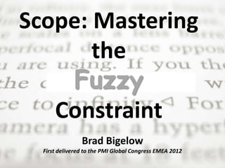 Scope: Mastering 
the 
Fuzzy 
Constraint 
Brad Bigelow 
First delivered to the PMI Global Congress EMEA 2012 
 