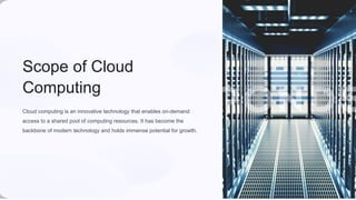 Scope of Cloud
Computing
Cloud computing is an innovative technology that enables on-demand
access to a shared pool of computing resources. It has become the
backbone of modern technology and holds immense potential for growth.
 