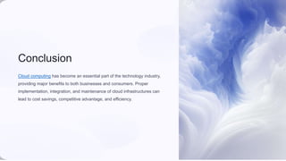 Conclusion
Cloud computing has become an essential part of the technology industry,
providing major benefits to both businesses and consumers. Proper
implementation, integration, and maintenance of cloud infrastructures can
lead to cost savings, competitive advantage, and efficiency.
 
