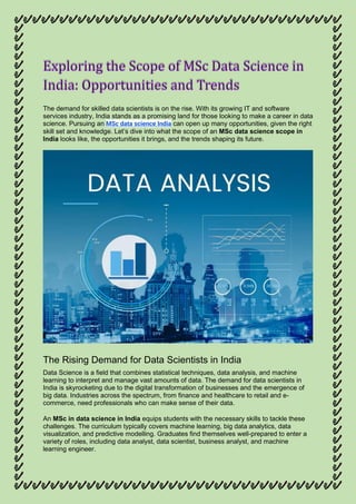 Exploring the Scope of MSc Data Science in
The demand for skilled data scientists is on the rise. With its growing IT and software
services industry, India stands as a promising land for those looking to make a career in data
science. Pursuing an MSc data science India can open up many opportunities, given the right
skill set and knowledge. Let’s dive into what the scope of an MSc data science scope in
India looks like, the opportunities it brings, and the trends shaping its future.
The Rising Demand for Data Scientists in India
Data Science is a field that combines statistical techniques, data analysis, and machine
learning to interpret and manage vast amounts of data. The demand for data scientists in
India is skyrocketing due to the digital transformation of businesses and the emergence of
big data. Industries across the spectrum, from finance and healthcare to retail and e-
commerce, need professionals who can make sense of their data.
An MSc in data science in India equips students with the necessary skills to tackle these
challenges. The curriculum typically covers machine learning, big data analytics, data
visualization, and predictive modelling. Graduates find themselves well-prepared to enter a
variety of roles, including data analyst, data scientist, business analyst, and machine
learning engineer.
 