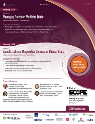 SUMMIT FOR CLINICAL OPS EXECUTIVES
Part of
January 24-26, 2017
Hyatt Regency Miami
Miami, FL
CambridgeHealthtechInstitute
Organized by
Managing Precision MedicineTrials:
2nd
Annual
Biomarker and Genomics Considerations
Sample,Lab and Diagnostics Services in ClinicalTrials:
Inaugural
Infrastructure to Support Biomarker-Driven Trials
Symposium Highlights
•	 Applying the concept of personalized/precision medicine to clinical development
•	 Biomarkers and genomics to guide clinical trials in oncology and other TAs
•	 Innovative technology solutions for biomarker-driven clinical trials
Symposium Highlights
•	 Leverage strategic CRO partnership and technology to modernize clinical
sample management
•	 Central lab sourcing: challenges and solutions
•	 Implementing companion diagnostics into clinical studies
•	 Biobanks to serve precision medicine trials
SCOPEsummit.com
January 24-25
January 25-26
#SCOPE2017
Final Agenda
Register by
October 28 and
SAVE up to $400
SIGNATURE SPONSOR
PREMIER
SPONSORS
Featured Speakers
Bardia Akbari, Pharm.D., Vice
President, Product Global
Development, Oncology Genentech, Inc.
Karina L. Bienfait, Ph.D., Head, Global
Genomics Policy, Process and
Compliance, Principal Scientist,
Clinical Pharmacogenomics and
Operations, Genetics and Pharmacogenomics
(GpGx) ,Translational Medicine, Merck Research
Brenda Yanak, Ph.D., Director,
Precision Medicine Leader, Clinical
Innovation, Pfizer
Jonathan Reuter, Associate Director
Global Procurement R&D, Clinical
Labs, Bristol Meyers-Squibb
 