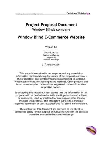Project Proposal Document
Window Blinds company
Window Blind E-Commerce Website
Version 1.0
Submitted to
Website Owner
Prepared by
Delicious Webdesign
31st
January 2011
This material contained in our response and any material or
information disclosed during discussions of the proposal represents
the proprietary, confidential information pertaining to Delicious
Webdesign services, methodologies and methods. Other products and
brand names may be trademarks or registered trademarks of their
respective owners.
By accepting this response, client agrees that the information in this
proposal will not be disclosed outside the Organization and will not
be duplicated, used, or disclosed for any purpose other than to
evaluate this proposal. This proposal is subject to a mutually
approved agreement or contract specifying full terms and conditions.
The contents of this document are provided to the client in
confidence solely for the purpose of evaluating whether the contract
should be awarded to Delicious Webdesign
 