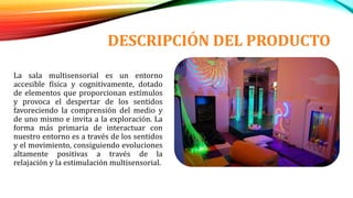 DESCRIPCIÓN DEL PRODUCTO
La sala multisensorial es un entorno
accesible física y cognitivamente, dotado
de elementos que proporcionan estímulos
y provoca el despertar de los sentidos
favoreciendo la comprensión del medio y
de uno mismo e invita a la exploración. La
forma más primaria de interactuar con
nuestro entorno es a través de los sentidos
y el movimiento, consiguiendo evoluciones
altamente positivas a través de la
relajación y la estimulación multisensorial.
 