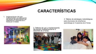 CARACTERÍSTICAS
1. Implementación del aula
multisensorial y su adecuación
del equipo de estimulación ser
realizará en 5 sesiones de 3
horas por 3 meses.
2. Talleres de uso y mantenimiento
del equipo multisensorial en 5
sesiones de 2 horas.
3. Talleres de estrategias metodológicas
para el proceso de enseñanza
aprendizaje en 5 sesiones de 2 horas.
 