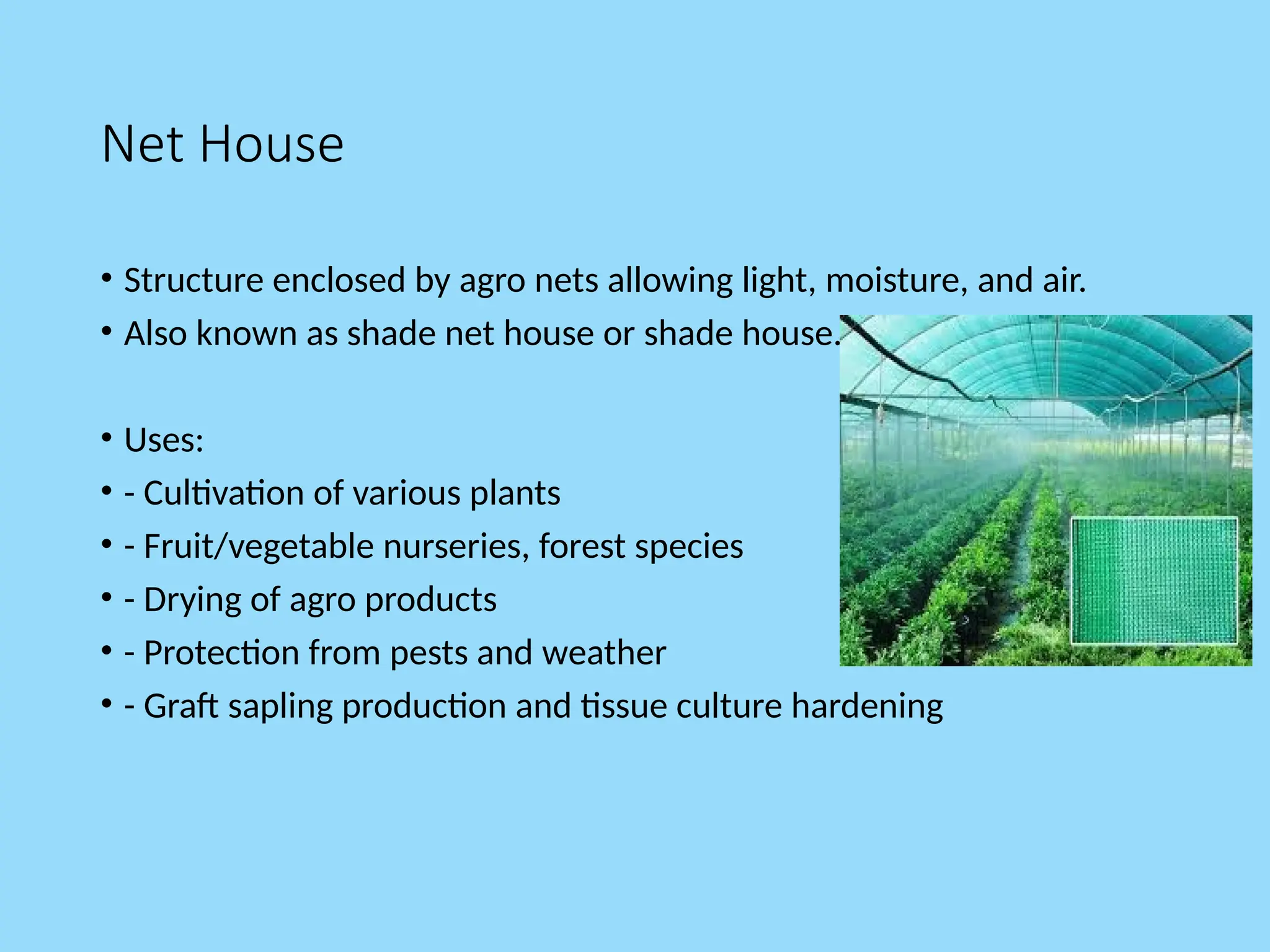 Net House
• Structure enclosed by agro nets allowing light, moisture, and air.
• Also known as shade net house or shade house.
• Uses:
• - Cultivation of various plants
• - Fruit/vegetable nurseries, forest species
• - Drying of agro products
• - Protection from pests and weather
• - Graft sapling production and tissue culture hardening
 