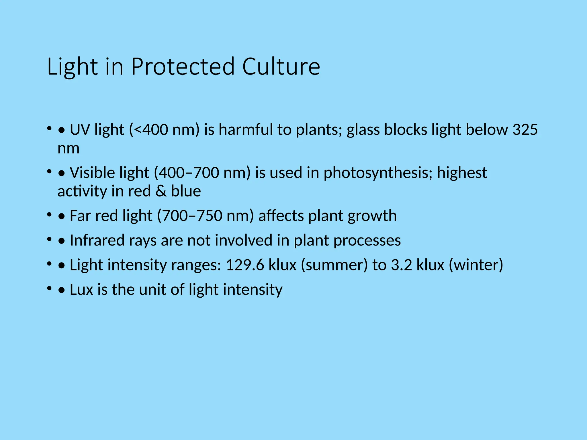 Light in Protected Culture
• • UV light (<400 nm) is harmful to plants; glass blocks light below 325
nm
• • Visible light (400–700 nm) is used in photosynthesis; highest
activity in red & blue
• • Far red light (700–750 nm) affects plant growth
• • Infrared rays are not involved in plant processes
• • Light intensity ranges: 129.6 klux (summer) to 3.2 klux (winter)
• • Lux is the unit of light intensity
 