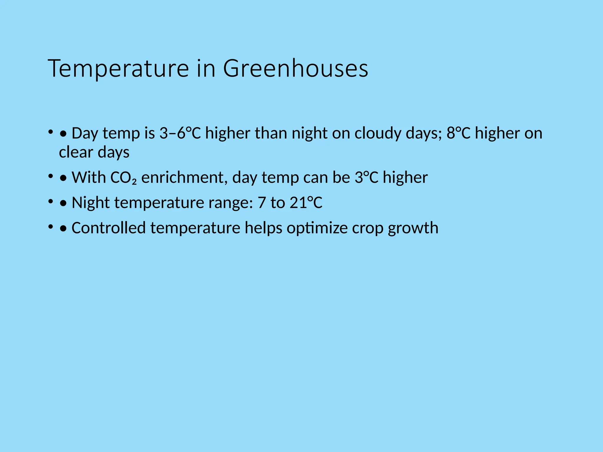 Temperature in Greenhouses
• • Day temp is 3–6°C higher than night on cloudy days; 8°C higher on
clear days
• • With CO₂ enrichment, day temp can be 3°C higher
• • Night temperature range: 7 to 21°C
• • Controlled temperature helps optimize crop growth
 