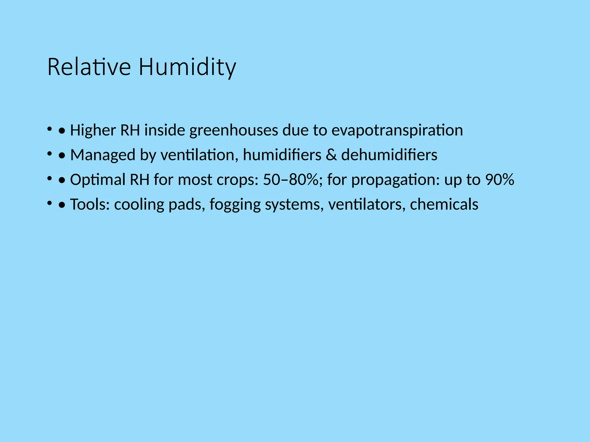 Relative Humidity
• • Higher RH inside greenhouses due to evapotranspiration
• • Managed by ventilation, humidifiers & dehumidifiers
• • Optimal RH for most crops: 50–80%; for propagation: up to 90%
• • Tools: cooling pads, fogging systems, ventilators, chemicals
 