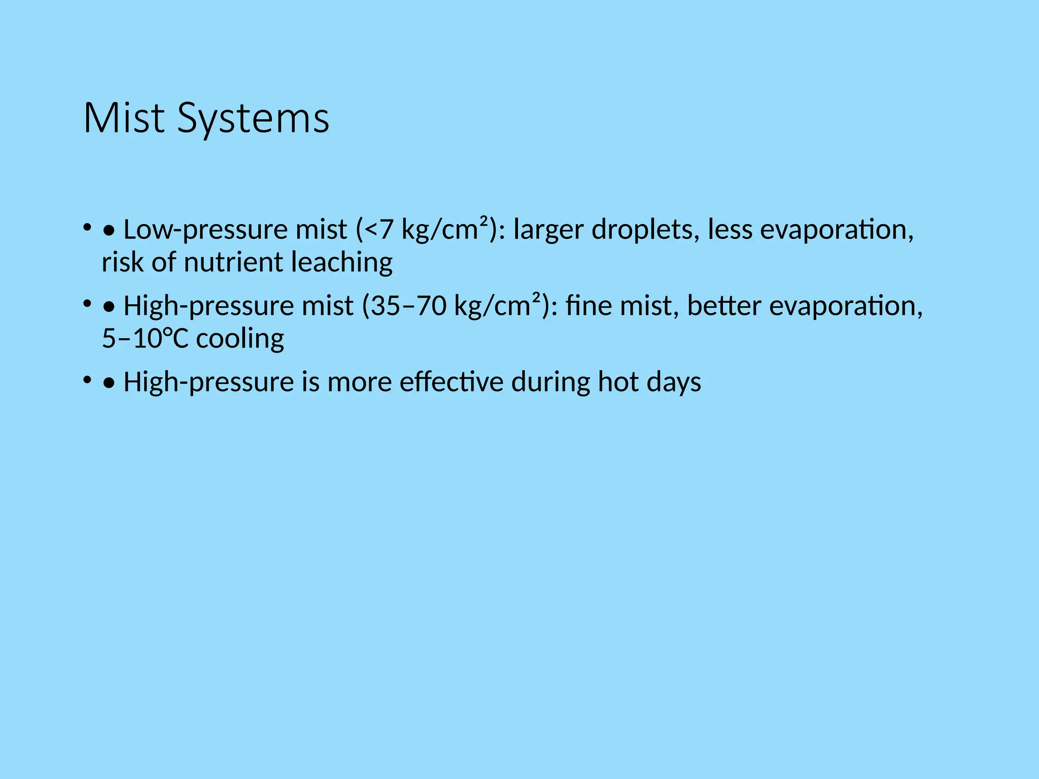 Mist Systems
• • Low-pressure mist (<7 kg/cm²): larger droplets, less evaporation,
risk of nutrient leaching
• • High-pressure mist (35–70 kg/cm²): fine mist, better evaporation,
5–10°C cooling
• • High-pressure is more effective during hot days
 