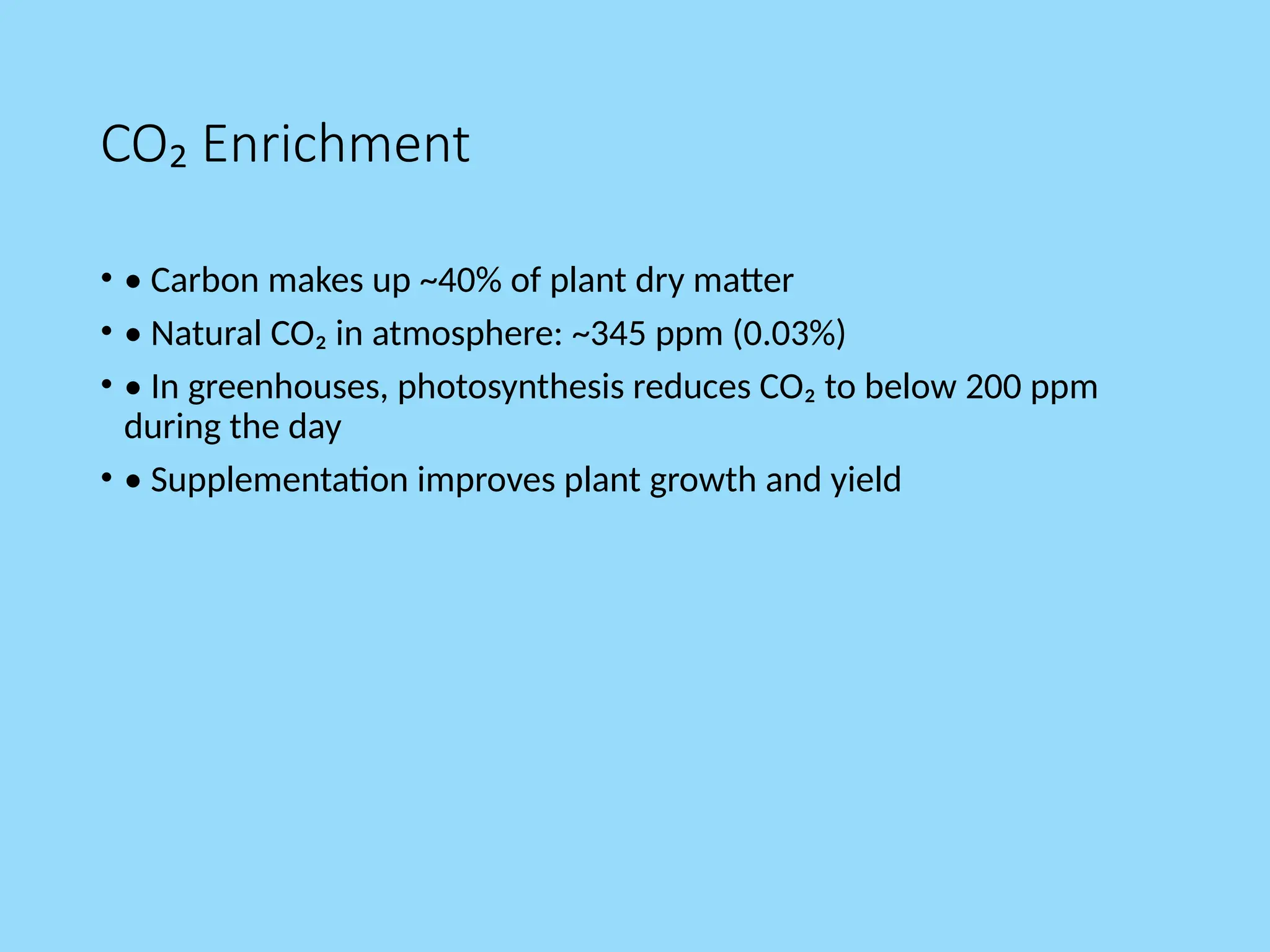 CO₂ Enrichment
• • Carbon makes up ~40% of plant dry matter
• • Natural CO₂ in atmosphere: ~345 ppm (0.03%)
• • In greenhouses, photosynthesis reduces CO₂ to below 200 ppm
during the day
• • Supplementation improves plant growth and yield
 