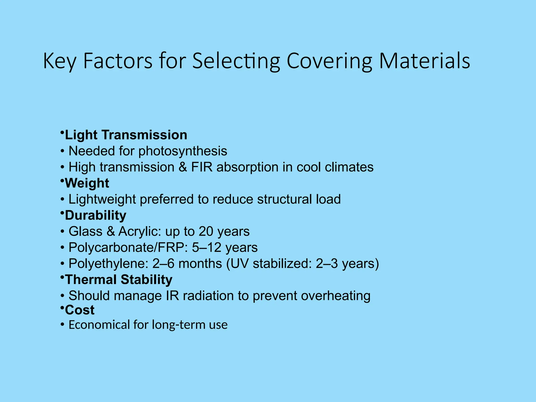 Key Factors for Selecting Covering Materials
•Light Transmission
• Needed for photosynthesis
• High transmission & FIR absorption in cool climates
•Weight
• Lightweight preferred to reduce structural load
•Durability
• Glass & Acrylic: up to 20 years
• Polycarbonate/FRP: 5–12 years
• Polyethylene: 2–6 months (UV stabilized: 2–3 years)
•Thermal Stability
• Should manage IR radiation to prevent overheating
•Cost
• Economical for long-term use
 