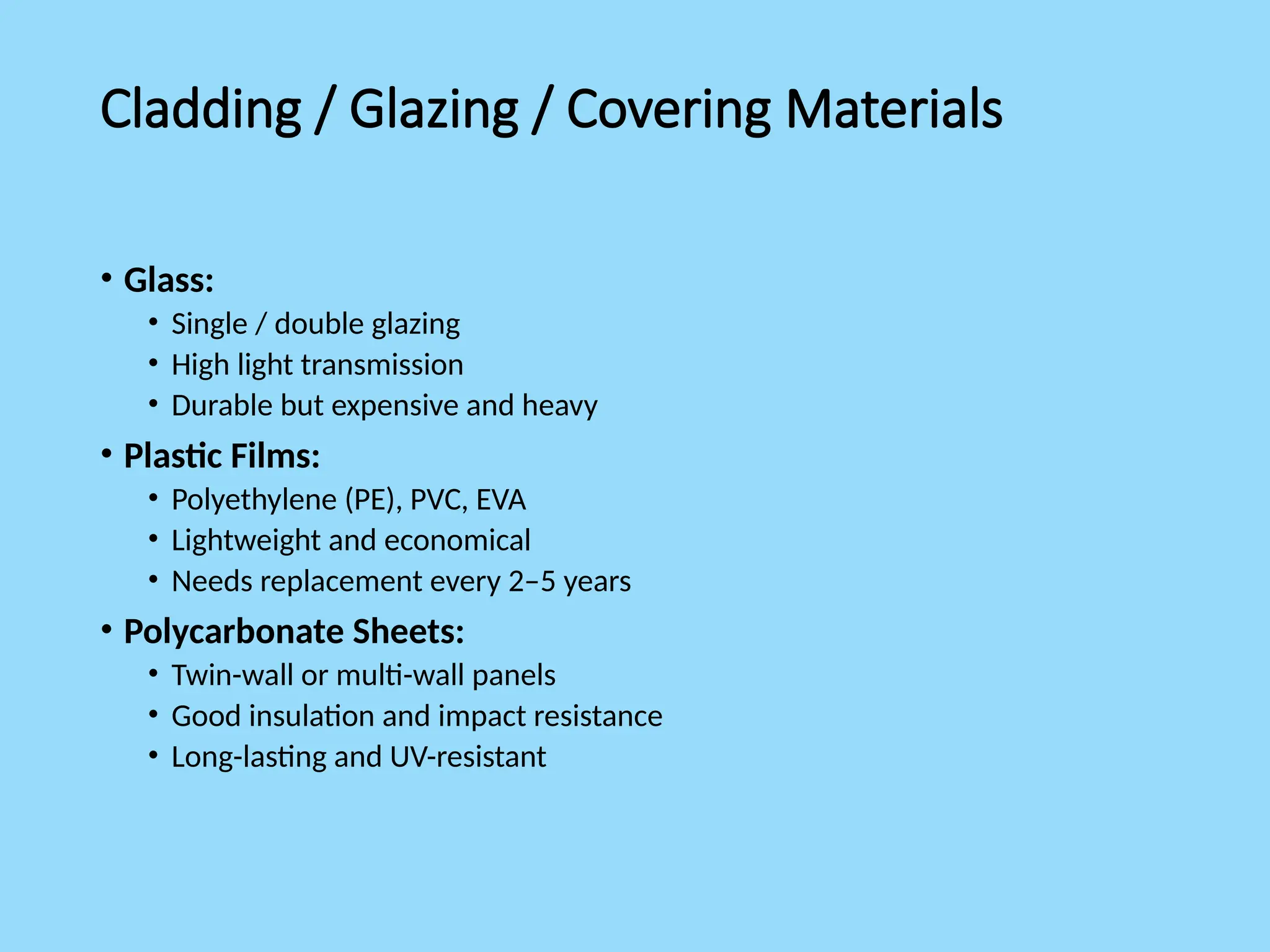 Cladding / Glazing / Covering Materials
• Glass:
• Single / double glazing
• High light transmission
• Durable but expensive and heavy
• Plastic Films:
• Polyethylene (PE), PVC, EVA
• Lightweight and economical
• Needs replacement every 2–5 years
• Polycarbonate Sheets:
• Twin-wall or multi-wall panels
• Good insulation and impact resistance
• Long-lasting and UV-resistant
 
