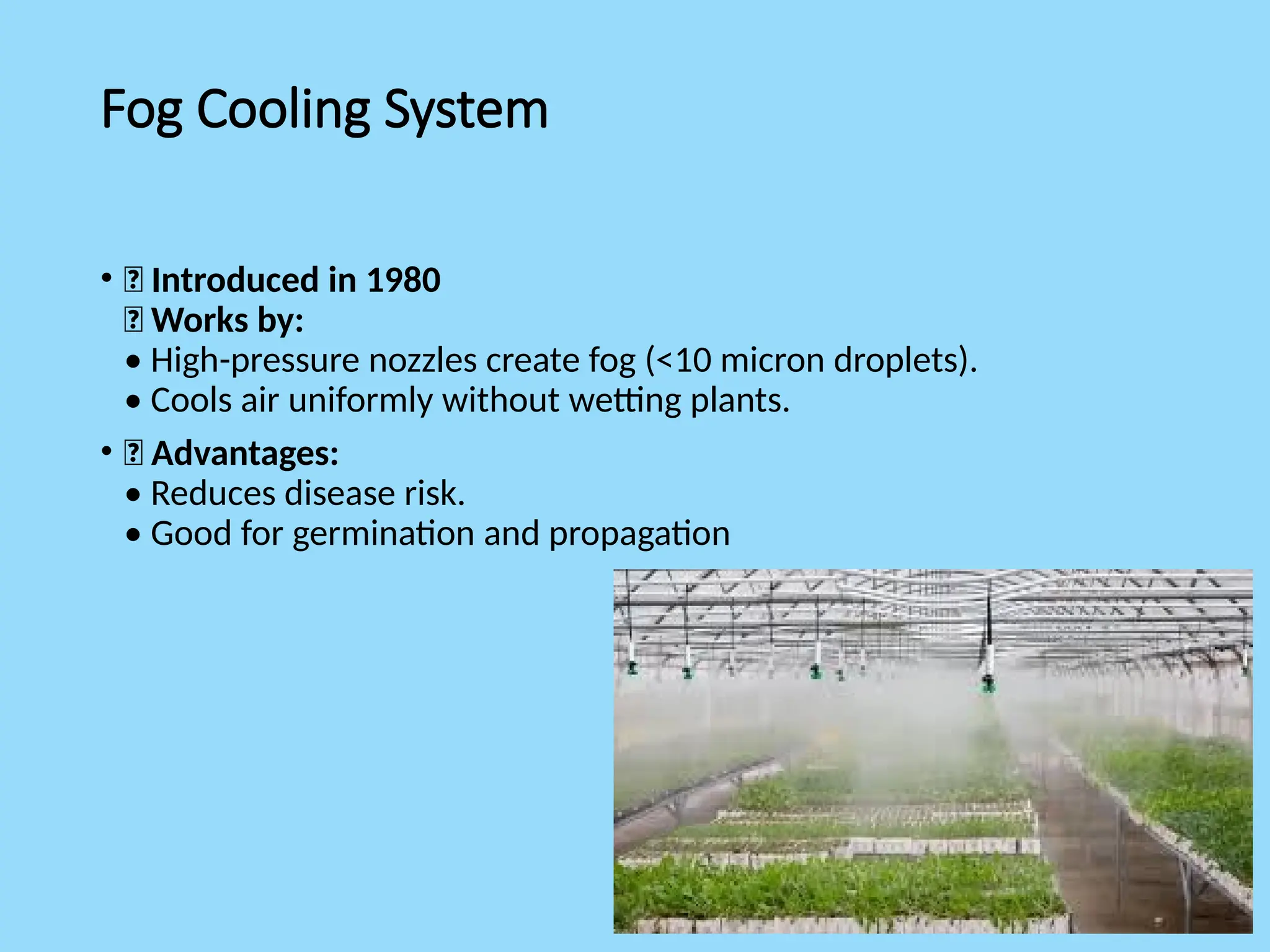 Fog Cooling System
• 🔸 Introduced in 1980
🔸 Works by:
• High-pressure nozzles create fog (<10 micron droplets).
• Cools air uniformly without wetting plants.
• 🔸 Advantages:
• Reduces disease risk.
• Good for germination and propagation
 